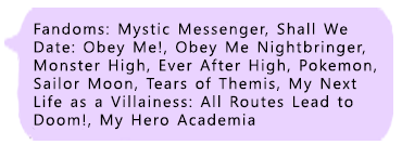 Main Fandoms: Mystic Messenger, Shall We Date: Obey Me, Obey Me Nightbringer, Monster High, Ever After High, Pokemon, Tears of Themis, My Next Life as a Villainess: All Routes Lead to Doom!, My Hero Academia